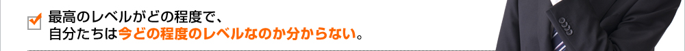 最高レベルがどの程度で、自分たちは今どの程度のレベルなのか分からない。